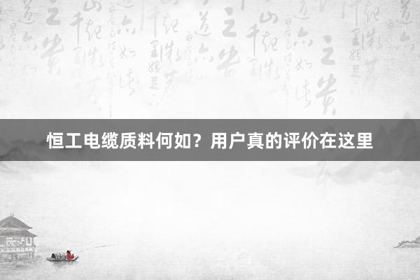 恒工电缆质料何如？用户真的评价在这里