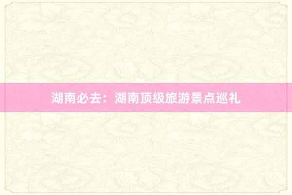 湖南必去：湖南顶级旅游景点巡礼